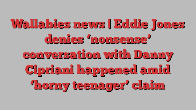 Wallabies news | Eddie Jones denies ‘nonsense’ conversation with Danny Cipriani happened amid ‘horny teenager’ claim