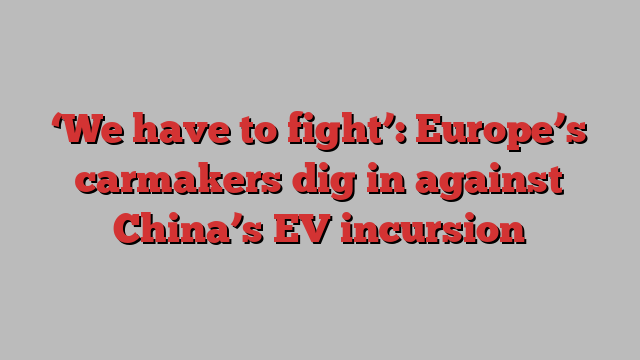 ‘We have to fight’: Europe’s carmakers dig in against China’s EV incursion