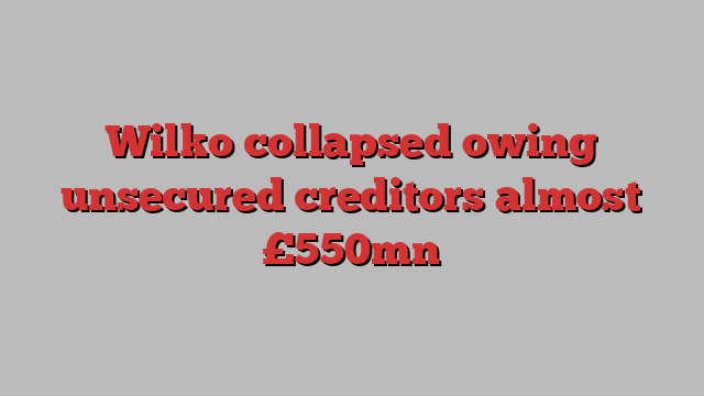 Wilko collapsed owing unsecured creditors almost £550mn