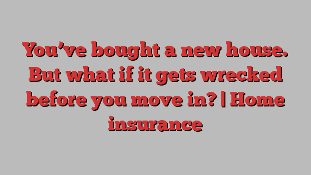 You’ve bought a new house. But what if it gets wrecked before you move in? | Home insurance