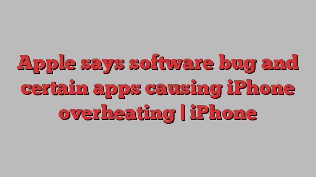 Apple says software bug and certain apps causing iPhone overheating | iPhone