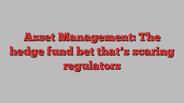 Asset Management: The hedge fund bet that’s scaring regulators