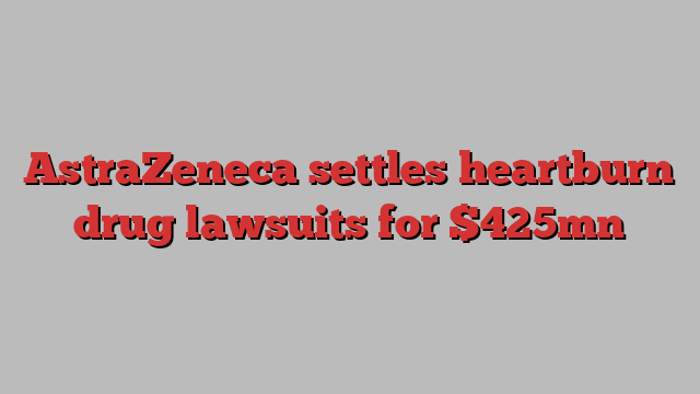 AstraZeneca settles heartburn drug lawsuits for $425mn