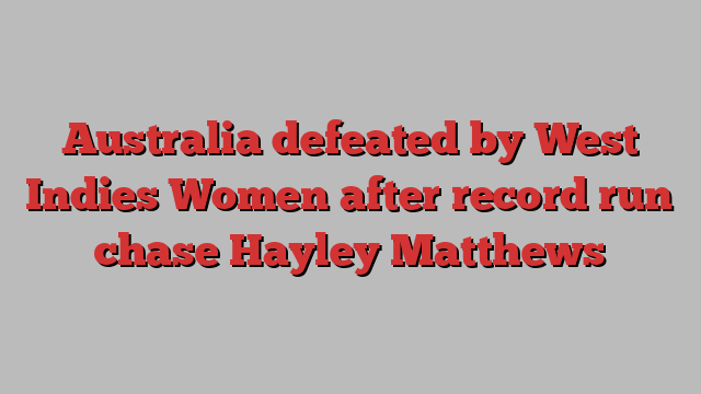 Australia defeated by West Indies Women after record run chase Hayley Matthews