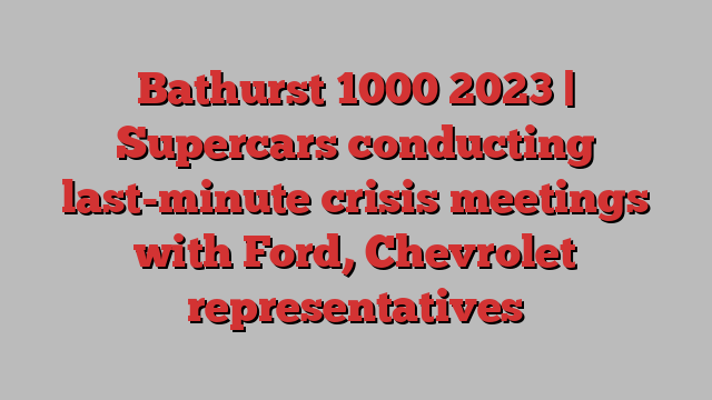 Bathurst 1000 2023 | Supercars conducting last-minute crisis meetings with Ford, Chevrolet representatives