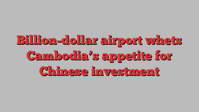 Billion-dollar airport whets Cambodia’s appetite for Chinese investment