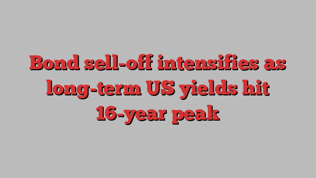 Bond sell-off intensifies as long-term US yields hit 16-year peak