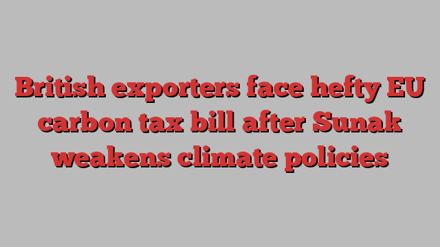 British exporters face hefty EU carbon tax bill after Sunak weakens climate policies