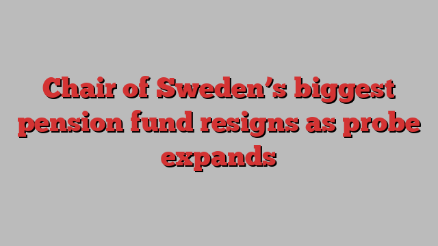 Chair of Sweden’s biggest pension fund resigns as probe expands