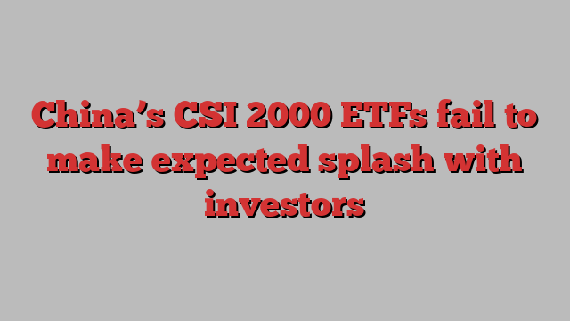 China’s CSI 2000 ETFs fail to make expected splash with investors