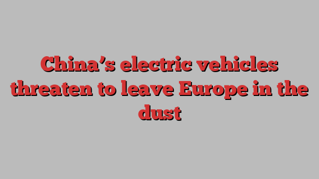 China’s electric vehicles threaten to leave Europe in the dust