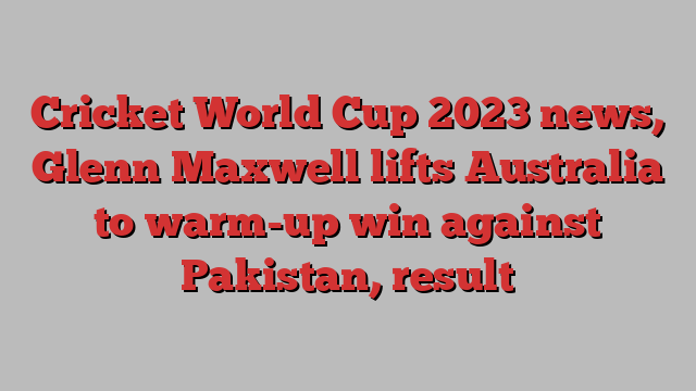 Cricket World Cup 2023 news, Glenn Maxwell lifts Australia to warm-up win against Pakistan, result