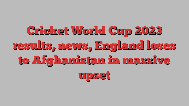 Cricket World Cup 2023 results, news, England loses to Afghanistan in massive upset