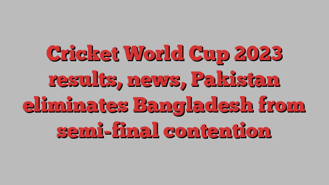 Cricket World Cup 2023 results, news, Pakistan eliminates Bangladesh from semi-final contention