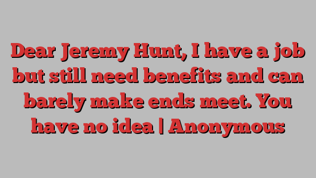 Dear Jeremy Hunt, I have a job but still need benefits and can barely make ends meet. You have no idea | Anonymous