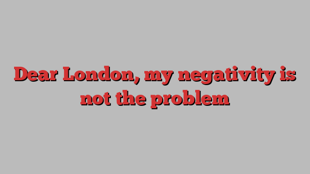 Dear London, my negativity is not the problem