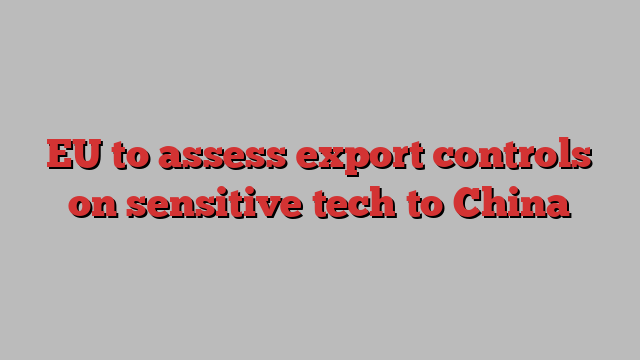 EU to assess export controls on sensitive tech to China