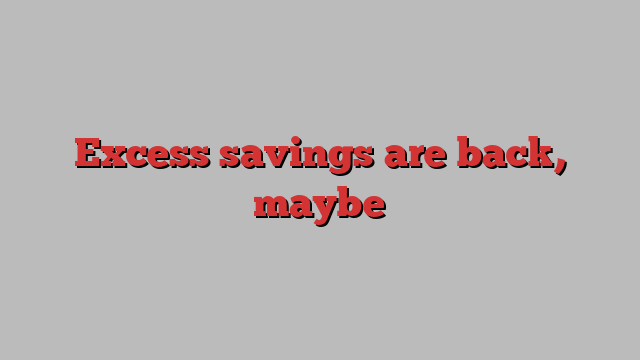 Excess savings are back, maybe