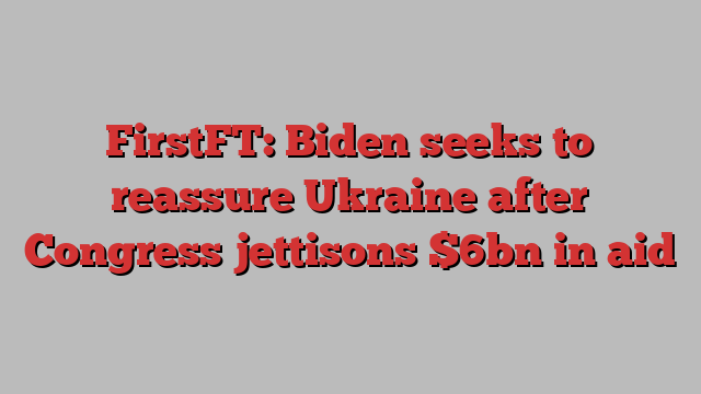 FirstFT: Biden seeks to reassure Ukraine after Congress jettisons $6bn in aid