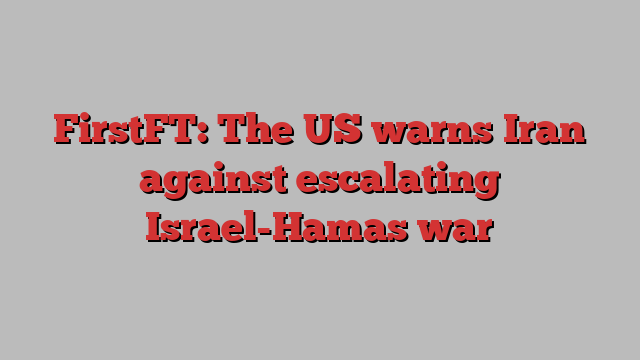 FirstFT: The US warns Iran against escalating Israel-Hamas war