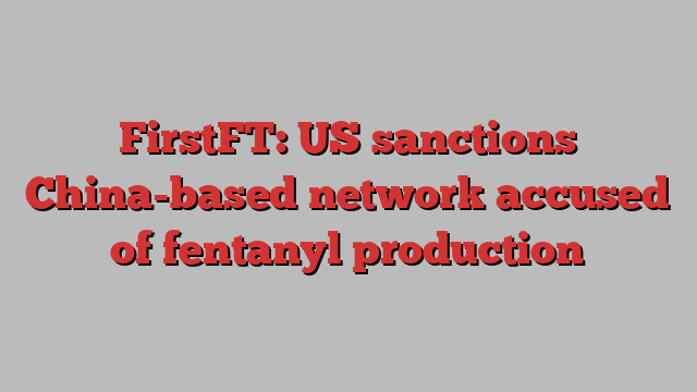 FirstFT: US sanctions China-based network accused of fentanyl production