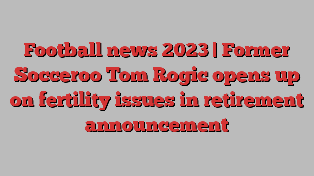 Football news 2023 | Former Socceroo Tom Rogic opens up on fertility issues in retirement announcement