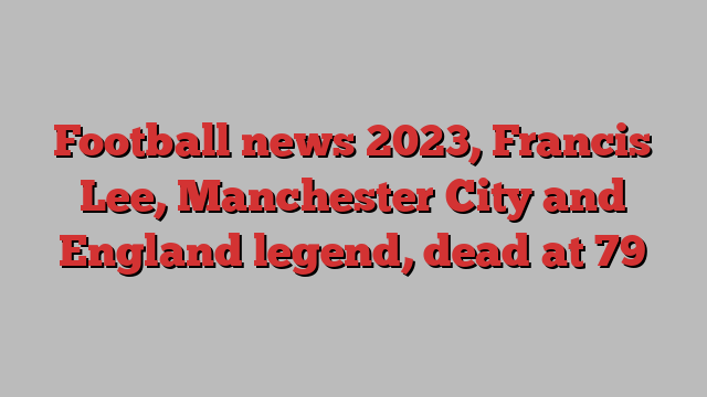 Football news 2023, Francis Lee, Manchester City and England legend, dead at 79