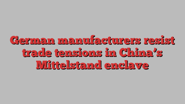 German manufacturers resist trade tensions in China’s Mittelstand enclave