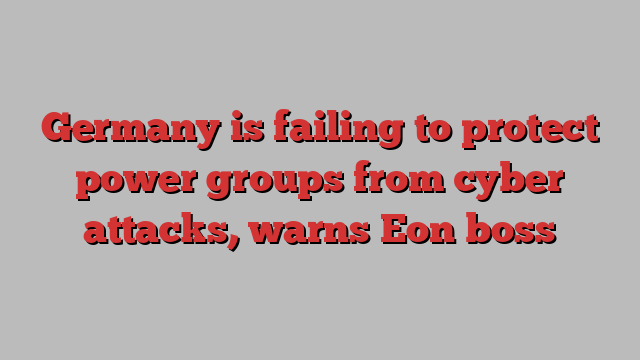 Germany is failing to protect power groups from cyber attacks, warns Eon boss