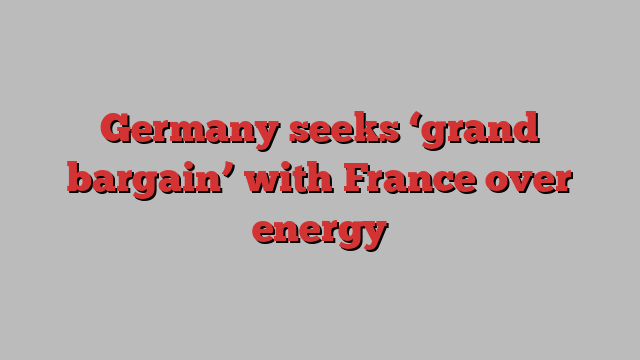 Germany seeks ‘grand bargain’ with France over energy