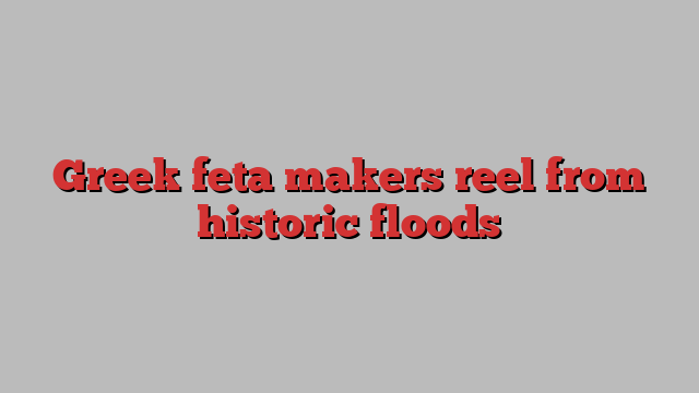 Greek feta makers reel from historic floods