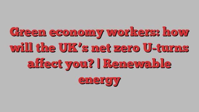 Green economy workers: how will the UK’s net zero U-turns affect you? | Renewable energy