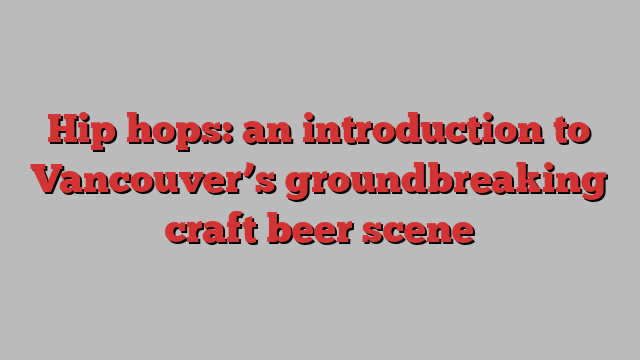 Hip hops: an introduction to Vancouver’s groundbreaking craft beer scene