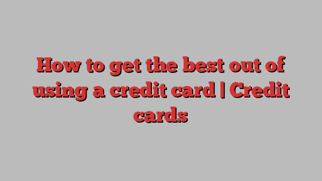 How to get the best out of using a credit card | Credit cards