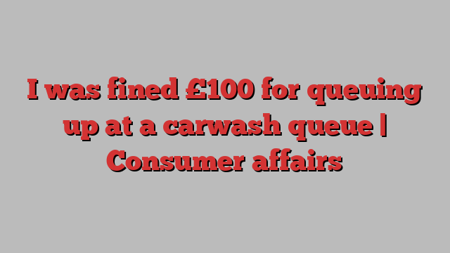 I was fined £100 for queuing up at a carwash queue | Consumer affairs