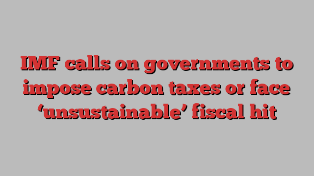 IMF calls on governments to impose carbon taxes or face ‘unsustainable’ fiscal hit