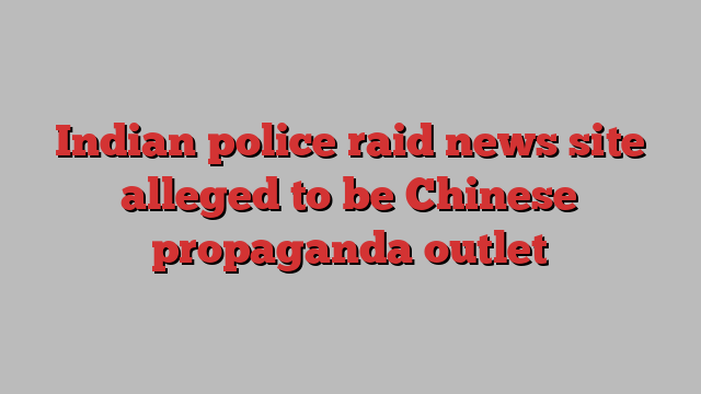 Indian police raid news site alleged to be Chinese propaganda outlet