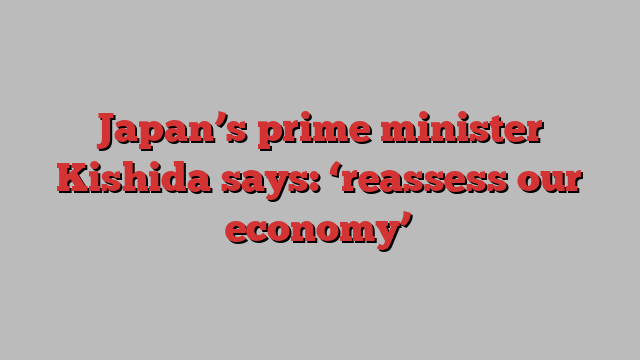 Japan’s prime minister Kishida says: ‘reassess our economy’