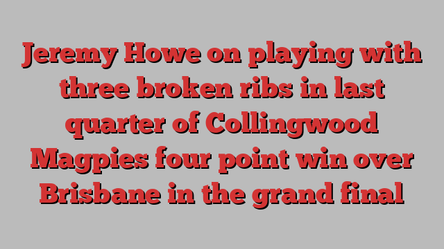 Jeremy Howe on playing with three broken ribs in last quarter of Collingwood Magpies four point win over Brisbane in the grand final