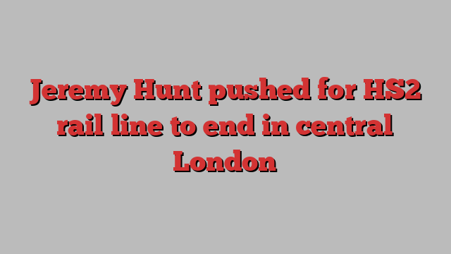 Jeremy Hunt pushed for HS2 rail line to end in central London