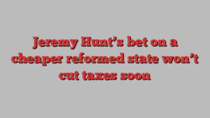 Jeremy Hunt’s bet on a cheaper reformed state won’t cut taxes soon