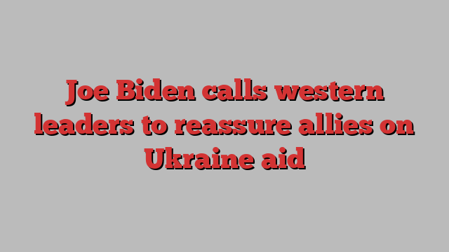 Joe Biden calls western leaders to reassure allies on Ukraine aid