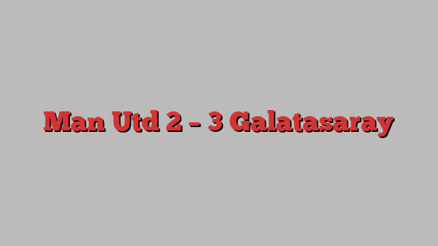 Man Utd 2 – 3 Galatasaray