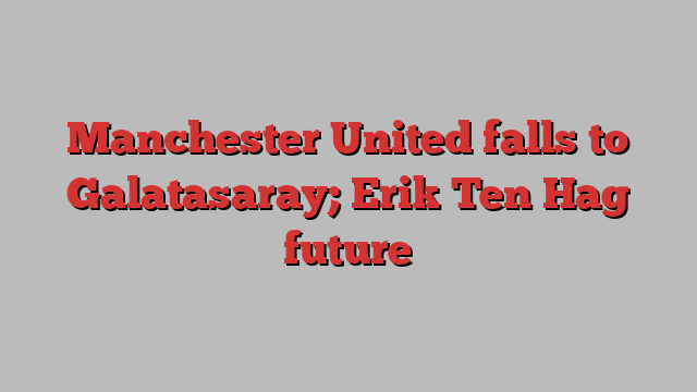 Manchester United falls to Galatasaray; Erik Ten Hag future