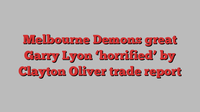 Melbourne Demons great Garry Lyon ‘horrified’ by Clayton Oliver trade report