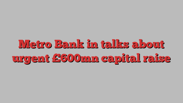 Metro Bank in talks about urgent £600mn capital raise