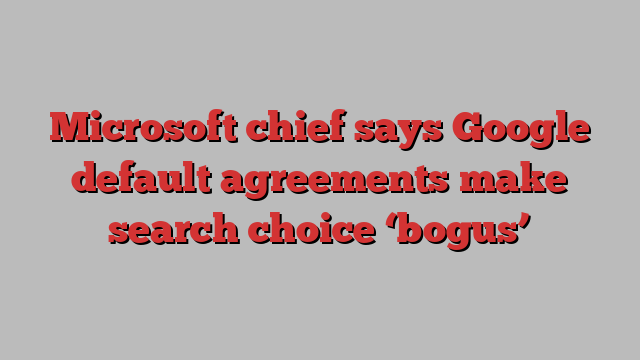 Microsoft chief says Google default agreements make search choice ‘bogus’