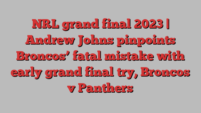 NRL grand final 2023 | Andrew Johns pinpoints Broncos’ fatal mistake with early grand final try, Broncos v Panthers