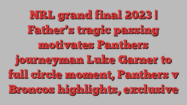 NRL grand final 2023 | Father’s tragic passing motivates Panthers journeyman Luke Garner to full circle moment, Panthers v Broncos highlights, exclusive