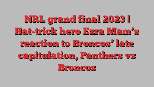 NRL grand final 2023 | Hat-trick hero Ezra Mam’s reaction to Broncos’ late capitulation, Panthers vs Broncos